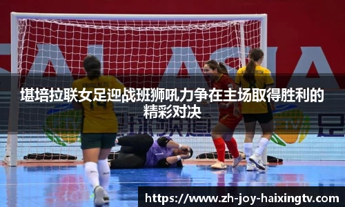 堪培拉联女足迎战班狮吼力争在主场取得胜利的精彩对决