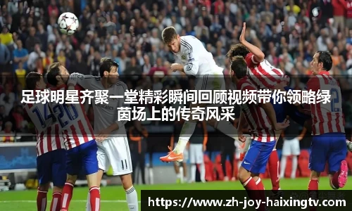足球明星齐聚一堂精彩瞬间回顾视频带你领略绿茵场上的传奇风采
